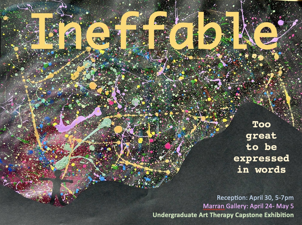 Splatter paint background with the words "Ineffable" in yellow. The corner of the image reads: Too great to be expressed in words. Reception: 5-7pm. Marran Gallery: April 24-May 5. Undergraduate Art Therapy Capstone Exhibition
